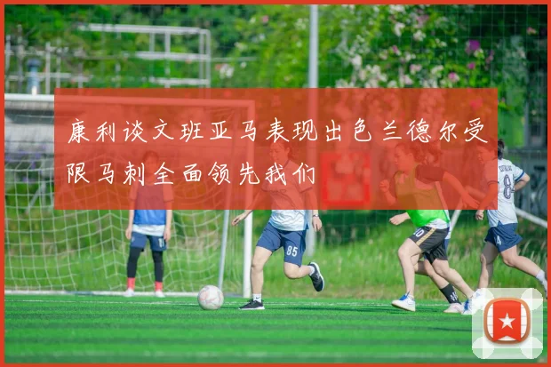 康利谈文班亚马表现出色兰德尔受限马刺全面领先我们