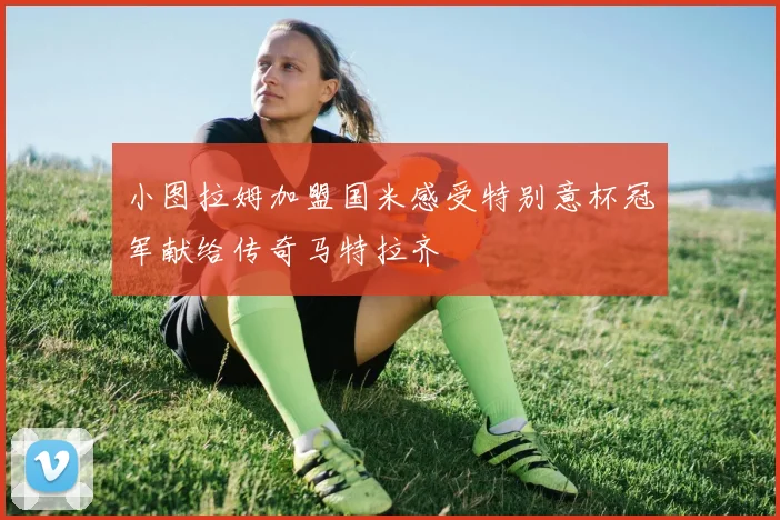 小图拉姆加盟国米感受特别意杯冠军献给传奇马特拉齐