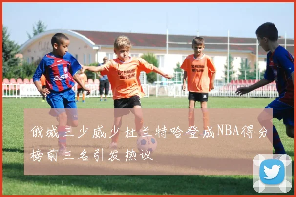俄城三少威少杜兰特哈登成NBA得分榜前三名引发热议