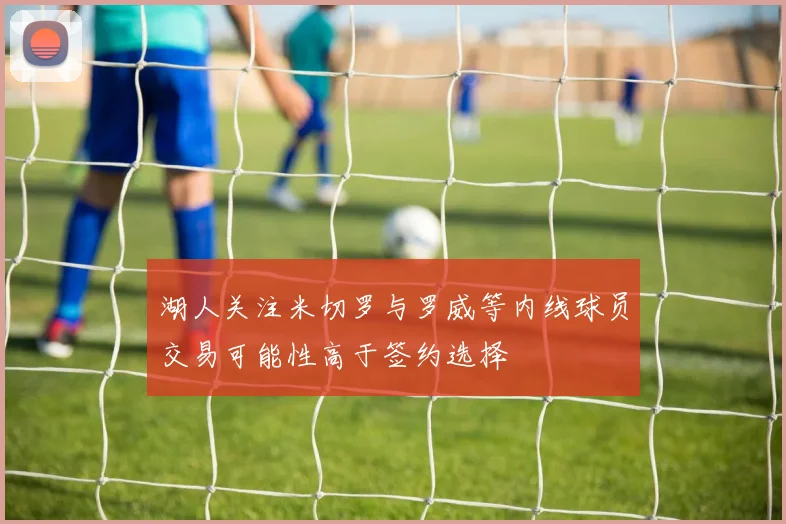 湖人关注米切罗与罗威等内线球员交易可能性高于签约选择