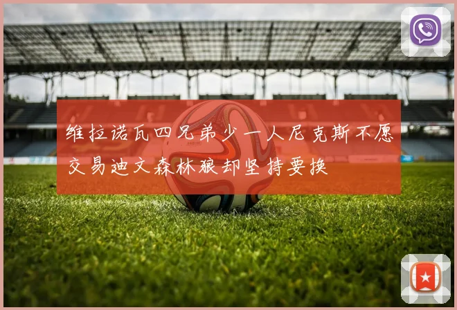 维拉诺瓦四兄弟少一人尼克斯不愿交易迪文森林狼却坚持要换