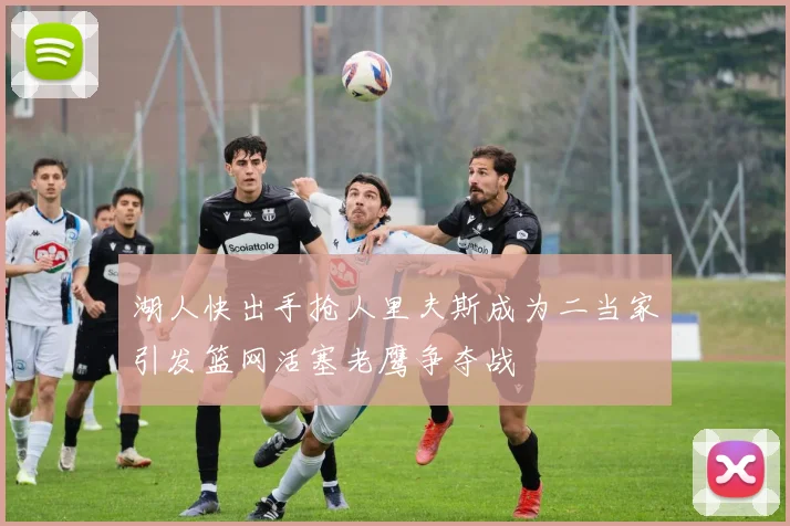 湖人快出手抢人里夫斯成为二当家引发篮网活塞老鹰争夺战