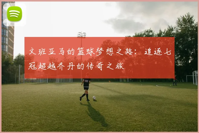 文班亚马的篮球梦想之路：追逐七冠超越乔丹的传奇之旅